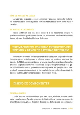 recopilación de los mejores proyectos [ 189 ]
VÍAS DE ACCESO AL LUGAR
Al lugar solo se puede acceder caminando y se puede transportar materia-
les de construcción con la ayuda de animales habituados a tal fin, como mulas y
caballos.
EL ACCESO A LA ENERGÍA
No es factible en esta zona tener acceso a la red nacional de energía, ya
que las autoridades gubernamentales de Los Hornillos no justifican la inversión
debido a la baja densidad poblacional de la zona.
ESTIMACIÓN DEL CONSUMO ENERGÉTICO DEL
REFUGIO Y BANCO DE BATERÍAS NECESARIO
El consumo promedio del refugio rondaría los 22.850 Wh, según cálculos es-
timativos que no se incluyen en el informe, y sería necesario un banco de dos
baterías de 180 Ah, considerando que la turbina sigue funcionando por la noche,
en donde se produce el mayor consumo de energía. Una gran ventaja de la ge-
neración hidroeléctrica es que es continua (comparada, por ejemplo, con la solar
o eólica), independientemente de la hora del día, lo que reduce la cantidad de
baterías a utilizar, abaratando los costos de inversión inicial.
DISEÑO DE COMPONENTES
GENERALIDADES
Se ha buscado un diseño simple y de bajo costo, eficiente, durable y ami-
gable con el entorno. Para los procesos de fabricación se cuenta con planos de
ensamblaje general, planos de detalle de cada una de las piezas, así como guías
 