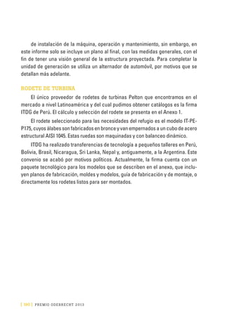 [ 190 ] PRE M IO ODE B REC HT 2013
de instalación de la máquina, operación y mantenimiento, sin embargo, en
este informe solo se incluye un plano al final, con las medidas generales, con el
fin de tener una visión general de la estructura proyectada. Para completar la
unidad de generación se utiliza un alternador de automóvil, por motivos que se
detallan más adelante.
RODETE DE TURBINA
El único proveedor de rodetes de turbinas Pelton que encontramos en el
mercado a nivel Latinoamérica y del cual pudimos obtener catálogos es la firma
ITDG de Perú. El cálculo y selección del rodete se presenta en el Anexo 1.
El rodete seleccionado para las necesidades del refugio es el modelo IT-PE-
P175, cuyos álabes son fabricados en bronce y van empernados a un cubo de acero
estructural AISI 1045. Estas ruedas son maquinadas y con balanceo dinámico.
ITDG ha realizado transferencias de tecnología a pequeños talleres en Perú,
Bolivia, Brasil, Nicaragua, Sri Lanka, Nepal y, antiguamente, a la Argentina. Este
convenio se acabó por motivos políticos. Actualmente, la firma cuenta con un
paquete tecnológico para los modelos que se describen en el anexo, que inclu-
yen planos de fabricación, moldes y modelos, guía de fabricación y de montaje, o
directamente los rodetes listos para ser montados.
 