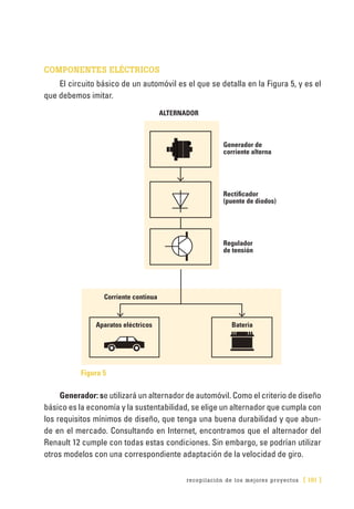 recopilación de los mejores proyectos [ 191 ]
COMPONENTES ELÉCTRICOS
El circuito básico de un automóvil es el que se detalla en la Figura 5, y es el
que debemos imitar.
Figura 5
Generador: se utilizará un alternador de automóvil. Como el criterio de diseño
básico es la economía y la sustentabilidad, se elige un alternador que cumpla con
los requisitos mínimos de diseño, que tenga una buena durabilidad y que abun-
de en el mercado. Consultando en Internet, encontramos que el alternador del
Renault 12 cumple con todas estas condiciones. Sin embargo, se podrían utilizar
otros modelos con una correspondiente adaptación de la velocidad de giro.
ALTERNADOR
Generador de
corriente alterna
Rectificador
(puente de diodos)
Regulador
de tensión
Corriente continua
Aparatos eléctricos Bateria
 