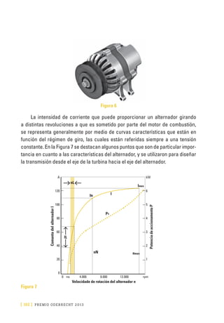 [ 192 ] PRE M IO ODE B REC HT 2013
Figura 6
La intensidad de corriente que puede proporcionar un alternador girando
a distintas revoluciones a que es sometido por parte del motor de combustión,
se representa generalmente por medio de curvas características que están en
función del régimen de giro, las cuales están referidas siempre a una tensión
constante. En la Figura 7 se destacan algunos puntos que son de particular impor-
tancia en cuanto a las características del alternador, y se utilizaron para diseñar
la transmisión desde el eje de la turbina hacia el eje del alternador.
Figura 7
A
120
100
80
60
40
20
0
kW
6
5
4
3
2
1
0 	 no	 4.000	 8.000	 12.000	 rpm	
Velocidade de rotación del alternador n
ComantadelalternadorI
PotenciadeaccionamentoP
P1
I
IN
nN
nL
IL
nmax
Imax
 