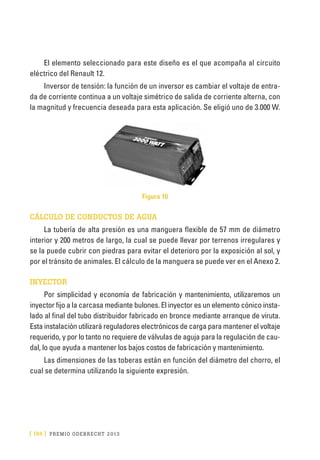 [ 194 ] PRE M IO ODE B REC HT 2013
El elemento seleccionado para este diseño es el que acompaña al circuito
eléctrico del Renault 12.
Inversor de tensión: la función de un inversor es cambiar el voltaje de entra-
da de corriente continua a un voltaje simétrico de salida de corriente alterna, con
la magnitud y frecuencia deseada para esta aplicación. Se eligió uno de 3.000 W.
Figura 10
CÁLCULO DE CONDUCTOS DE AGUA
La tubería de alta presión es una manguera flexible de 57 mm de diámetro
interior y 200 metros de largo, la cual se puede llevar por terrenos irregulares y
se la puede cubrir con piedras para evitar el deterioro por la exposición al sol, y
por el tránsito de animales. El cálculo de la manguera se puede ver en el Anexo 2.
INYECTOR
Por simplicidad y economía de fabricación y mantenimiento, utilizaremos un
inyector fijo a la carcasa mediante bulones. El inyector es un elemento cónico insta-
lado al final del tubo distribuidor fabricado en bronce mediante arranque de viruta.
Esta instalación utilizará reguladores electrónicos de carga para mantener el voltaje
requerido, y por lo tanto no requiere de válvulas de aguja para la regulación de cau-
dal, lo que ayuda a mantener los bajos costos de fabricación y mantenimiento.
Las dimensiones de las toberas están en función del diámetro del chorro, el
cual se determina utilizando la siguiente expresión.
 