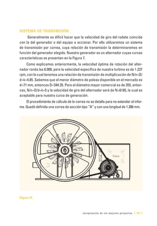 recopilación de los mejores proyectos [ 197 ]
SISTEMA DE TRANSMISIÓN	
Generalmente es difícil hacer que la velocidad de giro del rodete coincida
con la del generador o del equipo a accionar. Por ello utilizaremos un sistema
de transmisión por correa, cuya relación de transmisión la determinaremos en
función del generador elegido. Nuestro generador es un alternador cuyas curvas
características se presentan en la Figura 7.
Como explicamos anteriormente, la velocidad óptima de rotación del alter-
nador ronda las 6.000, pero la velocidad específica de nuestra turbina es de 1.237
rpm, con lo cual tenemos una relación de transmisión de multiplicación de N/n=D/
d=k=4.85. Sabemos que el menor diámetro de poleas disponible en el mercado es
d=71 mm, entonces D=344.35. Pero el diámetro mayor comercial es de 355, enton-
ces, N/n=D/d=k=5 y la velocidad de giro del alternador será de N=6185, la cual es
aceptable para nuestra curva de generación.
El procedimiento de cálculo de la correa no se detalla para no extender el infor-
me. Quedó definida una correa de sección tipo “A” y con una longitud de 1.306 mm.
Figura 14
 