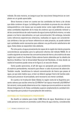 [ 18 ] PRE M IO ODE B REC HT 2013
método. De esta manera, se asegura que las reacciones fotoquímicas se com-
pleten en un grado apreciable.
Otros factores a tener en cuenta son las cantidades de hierro y de citrato
que debe contener el agua. La bibliografía consultada no provee de una relación
estequiométrica o de masas que se pueda tomar como regla definitiva, ya que
estas cantidades dependen de la masa de arsénico que se pretenda remover y
de las características de cada muestra de agua (como el pH de la misma, o si esta
posee o no hierro naturalmente y en qué concentración). Sin embargo, tomando
como referencia experiencias anteriores, realizadas en aguas con característi-
cas similares a las que se hacen referencia en este proyecto, se puede estimar
qué cantidades serán necesarias para obtener una purificación satisfactoria del
agua. Estos datos se expondrán más adelante.
Por otra parte, el agua proveniente de napas de la región de interés presenta
características apropiadas para la aplicación efectiva del método RAOS. En el
cuadro siguiente se resumen las concentraciones de hierro y de arsénico de esta
región (ver cuadro 2 en Anexo). Estos valores fueron obtenidos por la cátedra de
Química Analítica I de la Universidad Nacional del Nordeste, el área donde se
realizó el muestreo puede verse en la figura 2, en sección Anexo.
Como puede apreciarse, el pH del agua es apropiado para que predomine
el arsénico pentavalente, necesario para llevar a cabo el proceso de adsorción.
También resulta beneficiosa la natural concentración de hierro que posee el
agua, ya que esto implica que, si bien se deberá agregar hierro de fuentes exte-
riores para provocar el precipitado, será necesaria una menor cantidad.
En cuanto a la Irradiación Solar Global, la región norte de la Argentina pre-
senta valores que oscilan entre los 2,5 KW/hm2
(en época invernal) y 6,0 KW/hm2
(en verano), como puede observarse en los mapas que se encuentran en sección
Anexo (imágenes 3 y 4). Estas cantidades superan ampliamente la cantidad míni-
ma requerida para producir la precipitación del arsénico.
SISTEMA DE TRATAMIENTO PROPUESTO
Se diseñó un sistema para tratar 2.000 litros de agua. Basándose en que
cada persona consume en promedio cuatro litros de agua diarios, considerando
 