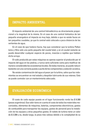 [ 198 ] PRE M IO ODE B REC HT 2013
IMPACTO AMBIENTAL
El impacto ambiental de una central hidroeléctrica es directamente propor-
cional a la magnitud de la misma. En el caso de una central hidráulica de tan
pequeña envergadura el impacto es muy bajo, debido a que no existe fauna en
tan pequeños caudales, ya que la central está colocada a poca distancia de las
vertientes de agua.
En el caso de que hubiera fauna, hay que considerar que la turbina Pelton
toma y filtra solo una parte pequeña del caudal total, y en el caudal restante se
puede desarrollar cualquier especie de peces, insectos o reptiles que habiten
dicho arroyo.
El ruido producido por estas máquinas es apenas superior al producido por el
impacto del agua en las piedras, y nunca sería suficiente como para modificar de
manera considerable los ecosistemas locales. De todas maneras, se puede reducir
bastante con una correcta puesta a punto de los componentes y aislación acústica.
No existe contaminación del agua al pasar por la turbina, salvo que los roda-
mientos se encuentren en mal estado y despidan lubricante de sus retenes. Esto
se puede controlar con un mantenimiento adecuado.
EVALUACIÓN ECONÓMICA
El costo de cada equipo puesto en el lugar funcionando ronda los $ 9.380
(pesos argentinos). Ese valor tiene en cuenta el costo de todos los materiales me-
canizados, elementos de máquinas, baterías, componentes electrónicos, gastos
de combustible para transportar los equipos, gastos de personal para la instala-
ción de los equipos y otros pequeños gastos. El rodete de turbina tiene un valor
de $ 2.288 y es, desde luego, la pieza más valiosa debido a la complejidad de su
 