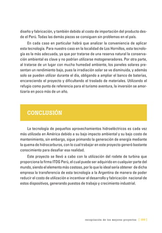 recopilación de los mejores proyectos [ 199 ]
diseño y fabricación, y también debido al costo de importación del producto des-
de el Perú. Todas las demás piezas se consiguen sin problemas en el país.
En cada caso en particular habrá que analizar la conveniencia de aplicar
esta tecnología. Para nuestro caso en la localidad de Los Hornillos, esta tecnolo-
gía es la más adecuada, ya que por tratarse de una reserva natural la conserva-
ción ambiental es clave y no podrían utilizarse motogeneradores. Por otra parte,
al tratarse de un lugar con mucha humedad ambiente, los paneles solares pre-
sentan un rendimiento bajo, pues la irradiación solar se ve disminuida, y además
solo se pueden utilizar durante el día, obligando a ampliar el banco de baterías,
encareciendo el proyecto y dificultando el traslado de materiales. Utilizando el
refugio como punto de referencia para el turismo aventura, la inversión se amor-
tizaría en poco más de un año.
CONCLUSIÓN
La tecnología de pequeños aprovechamientos hidroeléctricos es cada vez
más utilizada en América debido a su bajo impacto ambiental y su bajo costo de
mantenimiento, sin embargo, sigue primando la generación de energía mediante
la quema de hidrocarburos, con lo cual trabajar en este proyecto generó bastante
conocimiento para desafiar esa realidad.
Este proyecto se llevó a cabo con la utilización del rodete de turbina que
proporciona la firma ITDG Perú, el cual puede ser adquirido en cualquier parte del
mundo, siendo el elemento más costoso, por lo que lo ideal sería obtener de dicha
empresa la transferencia de esta tecnología a la Argentina de manera de poder
reducir el costo de utilización e incentivar el desarrollo y fabricación nacional de
estos dispositivos, generando puestos de trabajo y crecimiento industrial.
 
