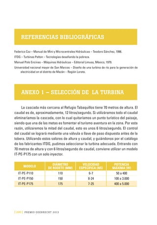 [ 200 ] PRE M IO ODE B REC HT 2013
REFERENCIAS BIBLIOGRÁFICAS
Federico Coz – Manual de Mini y Microcentrales Hidráulicas – Teodoro Sánchez, 1996.
ITDG – Turbinas Pelton – Tecnologías desafiando la pobreza.
Manuel Polo Encinas – Máquinas Hidráulicas – Editorial Limusa, México, 1979.
Universidad nacional mayor de San Marcos – Diseño de una turbina de río para la generación de
electricidad en el distrito de Mazán – Región Loreto.
ANEXO 1 – SELECCIÓN DE LA TURBINA
La cascada más cercana al Refugio Tabaquillos tiene 70 metros de altura. El
caudal es de, aproximadamente, 12 litros/segundo. Si utilizáramos todo el caudal
eliminaríamos la cascada, con lo cual quitaríamos un punto turístico del paisaje,
siendo que una de las metas es fomentar el turismo aventura en la zona. Por esta
razón, utilizaremos la mitad del caudal, esto es unos 6 litros/segundo. El control
del caudal se logrará mediante una válvula o llave de paso dispuesta antes de la
tobera. Utilizando estos valores de altura y caudal, y guiándonos por el catálogo
de los fabricantes ITDG, pudimos seleccionar la turbina adecuada. Entrando con
70 metros de altura y con 6 litros/segundo de caudal, conviene utilizar un modelo
IT-PE-P175 con un solo inyector.
MODELO
DIÁMETRO
DE RODETE (MM)
VELOCIDAD
ESPECÍFICA (NS)
POTENCIA
MÁXIMA (W)
IT-PE-P110 110 6-7 50 a 400
IT-PE-P150 150 8-24 100 a 3.000
IT-PE-P175 175 7-25 400 a 5.000
 