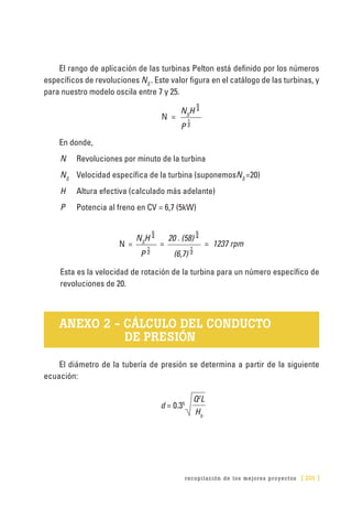 recopilación de los mejores proyectos [ 201 ]
El rango de aplicación de las turbinas Pelton está definido por los números
específicos de revoluciones NS
. Este valor figura en el catálogo de las turbinas, y
para nuestro modelo oscila entre 7 y 25.
N =
NS
H 
P 
En donde,
N	 Revoluciones por minuto de la turbina
NS
	 Velocidad específica de la turbina (suponemosNS
=20)
H	 Altura efectiva (calculado más adelante)
P	 Potencia al freno en CV = 6,7 (5kW)
N =
NS
H 
=
20 . (58) 
= 1237 rpm
P  (6,7) 
Esta es la velocidad de rotación de la turbina para un número específico de
revoluciones de 20.
ANEXO 2 - CÁLCULO DEL CONDUCTO
DE PRESIÓN
El diámetro de la tubería de presión se determina a partir de la siguiente
ecuación:
d = 0.35
Q2
L
Hb
 
