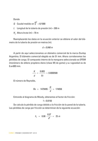 [ 202 ] PRE M IO ODE B REC HT 2013
Donde
Q	Caudal medido en
m3
= 6/1000
L	 Longitud de la tubería de presión (m) = 200 m
Hb	
Altura bruta (m) = 70 m
Reemplazando los datos en la ecuación anterior se obtiene el valor del diá-
metro de la tubería de presión en metros (m).
d = 0.048 m
A partir de aquí seleccionamos un diámetro comercial de la marca Dunlop
Argentina. El diámetro comercial elegido es de 51 mm. Ahora corroboramos las
pérdidas de carga. El compuesto interno de la manguera seleccionada es EPDM
(monómero de etileno propileno dieno (clase M) de goma) y su rugosidad es de
0.an003 mm.
K
=
0.003
= 0.0000588
d 51
El número de Reynolds,
Re = 1479495
Q
= 174058
d
Entrando al diagrama de Moody, obtenemos el factor de fricción:
f = 0.0150
Se calcula la pérdida de carga debido a la fricción de la pared de la tubería.
Las pérdidas de carga por fricción se determinan de la siguiente ecuación:
hf
= 0.08
fLQ2
= 25 m
d5
s
 