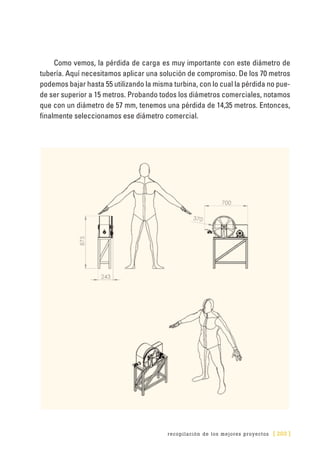 recopilación de los mejores proyectos [ 203 ]
Como vemos, la pérdida de carga es muy importante con este diámetro de
tubería. Aquí necesitamos aplicar una solución de compromiso. De los 70 metros
podemos bajar hasta 55 utilizando la misma turbina, con lo cual la pérdida no pue-
de ser superior a 15 metros. Probando todos los diámetros comerciales, notamos
que con un diámetro de 57 mm, tenemos una pérdida de 14,35 metros. Entonces,
finalmente seleccionamos ese diámetro comercial.
 
