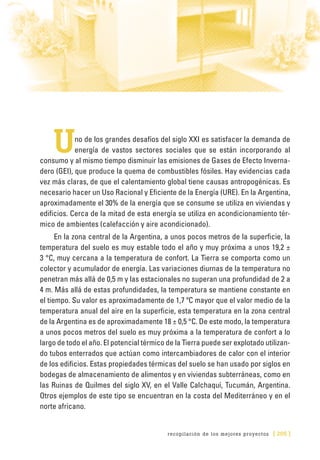 recopilación de los mejores proyectos [ 205 ]
Uno de los grandes desafíos del siglo XXI es satisfacer la demanda de
energía de vastos sectores sociales que se están incorporando al
consumo y al mismo tiempo disminuir las emisiones de Gases de Efecto Inverna-
dero (GEI), que produce la quema de combustibles fósiles. Hay evidencias cada
vez más claras, de que el calentamiento global tiene causas antropogénicas. Es
necesario hacer un Uso Racional y Eficiente de la Energía (URE). En la Argentina,
aproximadamente el 30% de la energía que se consume se utiliza en viviendas y
edificios. Cerca de la mitad de esta energía se utiliza en acondicionamiento tér-
mico de ambientes (calefacción y aire acondicionado).
En la zona central de la Argentina, a unos pocos metros de la superficie, la
temperatura del suelo es muy estable todo el año y muy próxima a unos 19,2 ±
3 °C, muy cercana a la temperatura de confort. La Tierra se comporta como un
colector y acumulador de energía. Las variaciones diurnas de la temperatura no
penetran más allá de 0,5 m y las estacionales no superan una profundidad de 2 a
4 m. Más allá de estas profundidades, la temperatura se mantiene constante en
el tiempo. Su valor es aproximadamente de 1,7 ºC mayor que el valor medio de la
temperatura anual del aire en la superficie, esta temperatura en la zona central
de la Argentina es de aproximadamente 18 ± 0,5 °C. De este modo, la temperatura
a unos pocos metros del suelo es muy próxima a la temperatura de confort a lo
largo de todo el año. El potencial térmico de la Tierra puede ser explotado utilizan-
do tubos enterrados que actúan como intercambiadores de calor con el interior
de los edificios. Estas propiedades térmicas del suelo se han usado por siglos en
bodegas de almacenamiento de alimentos y en viviendas subterráneas, como en
las Ruinas de Quilmes del siglo XV, en el Valle Calchaquí, Tucumán, Argentina.
Otros ejemplos de este tipo se encuentran en la costa del Mediterráneo y en el
norte africano.
 