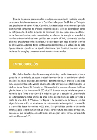 [ 206 ] PRE M IO ODE B REC HT 2013
En este trabajo se presentan los resultados de un estudio realizado usando
un sistema de tubos enterrados en la CasaE de la Empresa BASF S.A. en Tortugui-
tas, provincia de Buenos Aires, Argentina. Los resultados indican que es posible
disminuir los consumos de energía en forma notable, tanto de calefacción como
de refrigeración. Si estos sistemas se combinan con adecuada aislación térmi-
ca de las envolventes y adecuado diseño, los ahorros de energía en acondicio-
namiento térmico de interiores podrían ser superior al 70%, comparado con los
sistemas prevalentes en la actualidad, caracterizados por poca aislación térmica
de envolventes. Además de las ventajas medioambientales, la utilización de este
tipo de sistemas puede ser un aporte interesante para disminuir nuestras impor-
taciones de energía y preservar nuestros recursos naturales.
INTRODUCCIÓN
Uno de los desafíos científicos de mayor interés y revelación en esta primera
parte del tercer milenio, es poder predecir la evolución de las condiciones climá-
ticas del planeta y dilucidar, con la mayor certeza posible, el origen y las causas
del calentamiento que ha venido ocurriendo en la Tierra durante el último siglo. La
civilización se desarrolló durante los últimos milenios, que sucedieron a la última
glaciación ocurrida hace unos 10.000 años [1,2];
durante ese período la temperatu-
ra media de la Tierra era de unos 5 ºC más baja que en la actualidad. La tendencia
de la temperatura de los últimos 50 años indica que la misma se está elevando a
razón de unos 2,0 ± 0,2 ºC/siglo, ver Figura 1. De persistir esta tendencia, en dos
siglos habrá ocurrido un incremento de la temperatura de magnitud comparable
a la ocurrida desde hace unos 10.000 años. Esta posibilidad podría ser una seria
amenaza para toda la humanidad. Es crucial para el futuro de nuestra civilización,
considerar que estas tendencias térmicas son, en gran parte, consecuencia de la
actividad humana [1, 3, 4]
.
 