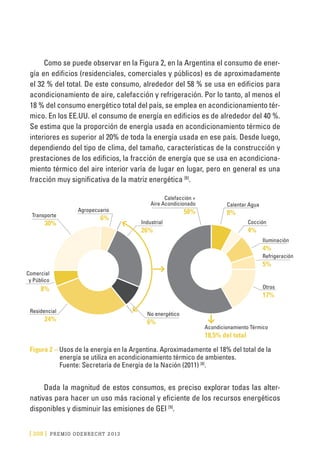 [ 208 ] PRE M IO ODE B REC HT 2013
Como se puede observar en la Figura 2, en la Argentina el consumo de ener-
gía en edificios (residenciales, comerciales y públicos) es de aproximadamente
el 32 % del total. De este consumo, alrededor del 58 % se usa en edificios para
acondicionamiento de aire, calefacción y refrigeración. Por lo tanto, al menos el
18 % del consumo energético total del país, se emplea en acondicionamiento tér-
mico. En los EE.UU. el consumo de energía en edificios es de alrededor del 40 %.
Se estima que la proporción de energía usada en acondicionamiento térmico de
interiores es superior al 20% de toda la energía usada en ese país. Desde luego,
dependiendo del tipo de clima, del tamaño, características de la construcción y
prestaciones de los edificios, la fracción de energía que se usa en acondiciona-
miento térmico del aire interior varía de lugar en lugar, pero en general es una
fracción muy significativa de la matriz energética [6]
.
Transporte
30% Industrial
26%
Agropecuario
6%
Residencial
24%
No energético
6%
Calefacción +
Aire Acondicionado
58%
Acondicionamiento Térmico
18,5% del total
Calentar Agua
8%
Cocción
4%
Iluminación
4%
Refrigeración
5%
Otros
17%
Comercial
y Público
8%
Figura 2 – Usos de la energía en la Argentina. Aproximadamente el 18% del total de la
energía se utiliza en acondicionamiento térmico de ambientes.
Fuente: Secretaría de Energía de la Nación (2011) [8]
.
Dada la magnitud de estos consumos, es preciso explorar todas las alter-
nativas para hacer un uso más racional y eficiente de los recursos energéticos
disponibles y disminuir las emisiones de GEI [9]
.
 