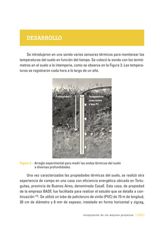 recopilación de los mejores proyectos [ 209 ]
DESARROLLO
Se introdujeron en una sonda varios sensores térmicos para monitorear las
temperaturas del suelo en función del tiempo. Se colocó la sonda con los termó-
metros en el suelo a la intemperie, como se observa en la Figura 3. Las tempera-
turas se registraron cada hora a lo largo de un año.
Figura 3 – Arreglo experimental para medir las ondas térmicas del suelo
a diversas profundidades.
Una vez caracterizadas las propiedades térmicas del suelo, se realizó otra
experiencia de campo en una casa con eficiencia energética ubicada en Tortu-
guitas, provincia de Buenos Aires, denominada CasaE. Esta casa, de propiedad
de la empresa BASF, fue facilitada para realizar el estudio que se detalla a con-
tinuación [10]
. Se utilizó un tubo de policloruro de vinilo (PVC) de 75 m de longitud,
20 cm de diámetro y 8 mm de espesor, instalado en forma horizontal y zigzag,
Profundidad Z Termómetros
conectados
a una PC
 