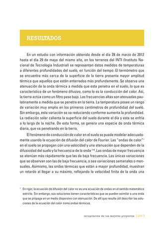 recopilación de los mejores proyectos [ 211 ]
RESULTADOS
En un estudio con información obte­nida desde el día 28 de marzo de 2012
hasta el día 29 de mayo del mismo año, en los terrenos del INTI (Instituto Na-
cional de Tecnología Industrial) se representan datos medidos de temperaturas
a diferentes profundidades del suelo, en función del tiempo. El termómetro que
se encuen­tra más cerca de la superficie de la tierra presenta mayor amplitud
térmica que aquellos que están enterrados más profundamente. Se observa una
atenuación de la onda térmica a medida que esta penetra en el suelo, lo que es
característico de un fenómeno difusivo, como lo es la conducción del calor. Así,
la tierra actúa como un filtro paso bajo. Las frecuencias altas son atenuadas pau­
latinamente a medida que se penetra en la tierra. La temperatura posee un rango
de variación muy amplio en los primeros centímetros de profundidad del suelo.
Sin embargo, esta variación se va reduciendo conforme aumenta la profundidad.
La radiación solar calienta la superficie del suelo durante el día y esta se enfría
a lo largo de la noche. De esta forma, se genera una especie de onda térmica
diaria, que va penetrando en la tierra.
El fenómeno de conducción de calor en el suelo se puede modelar adecuada-
mente usando la ecuación de difusión del calor de Fourier. Las “ondas de calor”1
en el suelo se propagan con una velocidad y una atenuación que dependen de la
difusividad del suelo y la frecuencia de la onda [14]
.Las ondas de mayor frecuencia
se atenúan más rápidamente que las de baja frecuencia. Las únicas variaciones
que se observan son las de baja frecuencia, o sea variaciones semanales o men-
suales. Asimismo, las ondas térmicas que están a mayor profundidad, muestran
un retardo al llegar a su máximo, reflejando la velocidad finita de la onda una
1
	 En rigor, la ecuación de difusión del calor no es una ecuación de ondas en el sentido matemático
estricto. Sin embargo, sus soluciones tienen características que se pueden asimilar a una onda
que se propaga en un medio dispersivo con atenuación. De allí que resulta útil describir las solu-
ciones de la ecuación del calor como ondas térmicas.
 