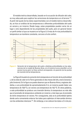 recopilación de los mejores proyectos [ 213 ]
El modelo teórico desarrollado, basado en la ecuación de difusión del calor,
es muy adecuado para explicar las variaciones de temperatura en el terreno [14]
.
A partir del ajuste de los datos experimentales con el modelo teórico desarrolla-
do, se hizo un análisis de las temperaturas a diferentes profundidades del suelo
en verano y en invierno. Desde luego, estas propiedades pueden variar de un
lugar a otro dependiendo de las propiedades del suelo, pero en general tienen
un perfil similar al que se muestra en la Figura 5. A más de 4 m de profundidad la
temperatura se mantiene constante, cercana a la de confort.
0	 1	2	3	4	 5	6
27
25
23
21
19
17
15
13
11
T(ºC)
Z (m)
Verano (enero)
T ≈ 19,8 ºC
T ≈ 18,2 ºC
Invierno (julio)
Figura 6 – Variación de la temperatura del suelo a distintas profundidades en las adya­
cencias de la ciudad de Buenos Aires, en el invierno (curva amarillo) y en el
verano (curva gris). La línea vertical corresponde a la posición de los puntos
de inversión de las temperaturas.
La Figura 6 muestra la variación de la temperatura en función de la profundidad
z, de la onda de calor en la Tierra generada en dos meses del año, enero (verano) y
julio (invierno). En la figura se puede observar que en Buenos Aires y regiones ale-
dañas, a una profundidad de aproximadamente 4 m, en invierno puede haber una
temperatura de 19,8 ºC y en verano una temperatura de 18,2 ºC. En otras palabras,
a esta profundidad se produce una inversión térmica: la temperatura es más alta
que el promedio de temperatura ambiente en invierno y más baja que el promedio
de dicha temperatura en verano. Por consiguiente, esta es la profundidad óptima
donde sería conveniente enterrar los tubos para optimizar el intercambio térmico
con los ambientes interiores [13]
. Sin embargo, si se colocan los tubos a 2 m de pro-
 