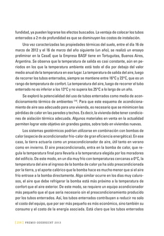 [ 214 ] PRE M IO ODE B REC HT 2013
fundidad, ya pueden lograrse los efectos buscados. La ventaja de colocar los tubos
enterrados a 2 m de profundidad es que se disminuyen los costos de instalación.
Una vez caracterizadas las propiedades térmicas del suelo, entre el día 16 de
marzo de 2012 y el 16 de marzo del año siguiente (un año), se realizó un ensayo
preliminar en la CasaE que la Empresa BASF tiene en Tortuguitas, Buenos Aires,
Argentina. Se observa que la temperatura de salida es casi constante, aún en pe-
riodos en los que la temperatura ambiente está todo el día por debajo del valor
medio anual de la temperatura en ese lugar. La temperatura de salida del aire, luego
de recorrer los tubos enterrados, siempre se mantiene entre 16°C y 23°C, que es un
rango de temperatura de confort. La temperatura del aire, luego de recorrer el tubo
enterrado no es inferior a los 13°C y no supera los 25°C a lo largo de un año.
Se exploró la potencialidad del uso de tubos enterrados como medio de acon-
dicionamiento térmico de ambientes [14]
. Para que este esquema de acondiciona-
miento de aire sea adecuado para una vivienda, es necesario que se minimicen las
pérdidas de calor en las paredes y techos. Es decir, la vivienda debe tener condicio-
nes de aislación térmica adecuada. Algunos materiales en venta en la actualidad
permiten lograr este objetivo sin grandes gastos, sobre todo en viviendas nuevas.
Los sistemas geotérmicos podrían utilizarse en combinación con bombas de
calor (especie de acondicionador frio-calor de gran eficiencia energética). En ese
caso, la tierra actuaría como un preacondicionador de aire, útil tanto en verano
como en invierno. El aire preacondicionado, entra en la bomba de calor, que re-
gula la temperatura final para llevarla a la temperatura elegida por los moradores
del edificio. De este modo, en un día muy frío con temperaturas cercanas a 0°C, la
temperatura del aire al ingreso de la bomba de calor ya ha sido preacondicionada
por la tierra, y el aporte calórico que la bomba hace es mucho menor que si el aire
frío entrase a la bomba directamente. Algo similar ocurre en los días muy caluro-
sos, el aire que debe refrigerar la bomba está más próximo a la temperatura de
confort que el aire exterior. De este modo, se requiere un equipo acondicionador
más pequeño que el que sería necesario sin el preacondicionamiento producido
por los tubos enterrados. Así, los tubos enterrados contribuyen a reducir no solo
el costo del equipo, que por ser más pequeño es más económico, sino también su
consumo y el costo de la energía asociada. Está claro que los tubos enterrados
 