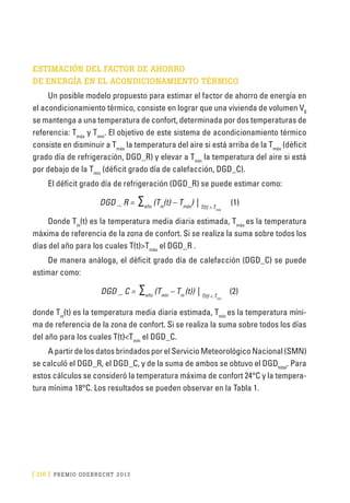 [ 216 ] PRE M IO ODE B REC HT 2013
ESTIMACIÓN DEL FACTOR DE AHORRO
DE ENERGÍA EN EL ACONDICIONAMIENTO TÉRMICO
Un posible modelo propuesto para estimar el factor de ahorro de energía en
el acondicionamiento térmico, consiste en lograr que una vivienda de volumen V0
se mantenga a una temperatura de confort, determinada por dos temperaturas de
referencia: Tmáx
y Tmín
. El objetivo de este sistema de acondicionamiento térmico
consiste en disminuir a Tmáx
la temperatura del aire si está arriba de la Tmáx
(déficit
grado día de refrigeración, DGD_R) y elevar a Tmín
la temperatura del aire si está
por debajo de la Tmín
(déficit grado día de calefacción, DGD_C).
El déficit grado día de refrigeración (DGD_R) se puede estimar como:
DGD _ R = ∑año
(Tm
(t) – Tmáx
) | T(t) > Tmáx
(1)
Donde Tm
(t) es la temperatura media diaria estimada, Tmáx
es la temperatura
máxima de referencia de la zona de confort. Si se realiza la suma sobre todos los
días del año para los cuales T(t)>Tmáx
el DGD_R .
De manera análoga, el déficit grado día de calefacción (DGD_C) se puede
estimar como:
DGD _ C = ∑año
(Tmín
– Tm
(t)) | T(t) < Tmín
(2)
donde Tm
(t) es la temperatura media diaria estimada, Tmín
es la temperatura míni-
ma de referencia de la zona de confort. Si se realiza la suma sobre todos los días
del año para los cuales T(t)<Tmín
el DGD_C.
A partir de los datos brindados por el Servicio Meteorológico Nacional (SMN)
se calculó el DGD_R, el DGD_C, y de la suma de ambos se obtuvo el DGDtotal
. Para
estos cálculos se consideró la temperatura máxima de confort 24°C y la tempera-
tura mínima 18°C. Los resultados se pueden observar en la Tabla 1.
 