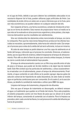 [ 20 ] PRE M IO ODE B REC HT 2013
en el jugo de limón, debido a que para obtener las cantidades adecuadas no es
necesario disponer de la fruta, pueden utilizarse jugos artificiales de limón. Las
cantidades de ácido cítrico en estos son un poco inferiores que en la fruta, pero
son más económicos y se pueden obtener en cualquier estación del año.
Con respecto al hierro, una forma económica y simple de introducirlo al tan-
que es en forma de alambre. Esta manera de proporcionar hierro al medio es la
que más se ha evaluado en otras provincias argentinas y otros países, y las expe-
riencias demuestran que los resultados son satisfactorios.
Una vez introducidos los elementos antes mencionados al tanque, se cierra
la compuerta. Para que las reacciones fotoquímicas produzcan los efectos bus-
cados se necesitan, aproximadamente, siete horas de radiación solar. Con empe-
zar el proceso poco antes de la salida del sol será suficiente, incluso en invierno.
Al cabo de este tiempo se podrá observar una fina capa de sedimento en el
fondo del tanque, indicando que el proceso ha concluido. Entonces, el sobrena-
dante, que es agua libre de arsénico, deberá traspasarse al tanque de almacena-
miento. Para ello se abre la llave de paso que conecta ambos tanques, la misma
se cierra cuando todo el sobrenadante haya pasado.
El tanque de almacenamiento cuenta con un filtro muy sencillo entre el tubo
de paso y el tanque, que puede ser de tela metálica o de algún tipo de material
textil. Este filtro evitará que las partículas de sedimentos, u otras ocasionalmen-
te arrastradas con el sobrenadante, pasen al tanque de almacenamiento. Final-
mente, al agua contenida en este último se le pueden agregar algunas gotas de
solución comercial de hipoclorito de sodio (lavandina), de este modo se tendrá
agua en perfectas condiciones para ser consumida. En el cuadro 3, en la sección
Anexo, se detalla la cantidad de materiales a utilizar para 2000 l de agua.
Limpieza del tanque de tratamiento y disposición de efluentes
Una vez que el tanque de tratamiento es descargado, se deberá remover
el agua y el sedimento que quedan en el fondo del mismo. Para este propósito,
el sistema propuesto cuenta con tres llaves de paso que se ubican en la parte
inferior del tanque, conectando el contenido con el exterior. Para la limpieza se
procede a abrir cada una de las llaves, lo cual provocará la salida del efluente por
fuerza de gravedad.
 