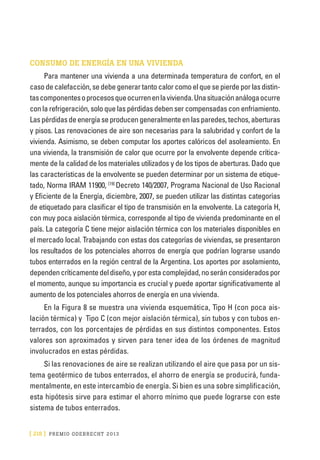 [ 218 ] PRE M IO ODE B REC HT 2013
CONSUMO DE ENERGÍA EN UNA VIVIENDA
Para mantener una vivienda a una determinada temperatura de confort, en el
caso de calefacción, se debe generar tanto calor como el que se pierde por las distin-
tascomponentesoprocesosqueocurrenenlavivienda.Unasituaciónanálogaocurre
con la refrigeración, solo que las pérdidas deben ser compensadas con enfriamiento.
Laspérdidasdeenergíaseproducengeneralmenteenlasparedes,techos,aberturas
y pisos. Las renovaciones de aire son necesarias para la salubridad y confort de la
vivienda. Asimismo, se deben computar los aportes calóricos del asoleamiento. En
una vivienda, la transmisión de calor que ocurre por la envolvente depende crítica-
mente de la calidad de los materiales utilizados y de los tipos de aberturas. Dado que
las características de la envolvente se pueden determinar por un sistema de etique-
tado, Norma IRAM 11900, [19]
Decreto 140/2007, Programa Nacional de Uso Racional
y Eficiente de la Energía, diciembre, 2007, se pueden utilizar las distintas categorías
de etiquetado para clasificar el tipo de transmisión en la envolvente. La categoría H,
con muy poca aislación térmica, corresponde al tipo de vivienda predominante en el
país. La categoría C tiene mejor aislación térmica con los materiales disponibles en
el mercado local. Trabajando con estas dos categorías de viviendas, se presentaron
los resultados de los potenciales ahorros de energía que podrían lograrse usando
tubos enterrados en la región central de la Argentina. Los aportes por asolamiento,
dependencríticamentedeldiseño,yporestacomplejidad,noseránconsideradospor
el momento, aunque su importancia es crucial y puede aportar significativamente al
aumento de los potenciales ahorros de energía en una vivienda.
En la Figura 8 se muestra una vivienda esquemática, Tipo H (con poca ais-
lación térmica) y Tipo C (con mejor aislación térmica), sin tubos y con tubos en-
terrados, con los porcentajes de pérdidas en sus distintos componentes. Estos
valores son aproximados y sirven para tener idea de los órdenes de magnitud
involucrados en estas pérdidas.
Si las renovaciones de aire se realizan utilizando el aire que pasa por un sis-
tema geotérmico de tubos enterrados, el ahorro de energía se producirá, funda-
mentalmente, en este intercambio de energía. Si bien es una sobre simplificación,
esta hipótesis sirve para estimar el ahorro mínimo que puede lograrse con este
sistema de tubos enterrados.
 