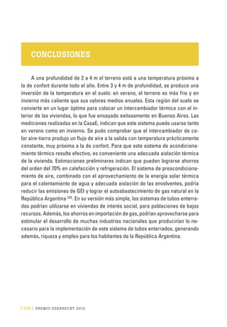 [ 220 ] PRE M IO ODE B REC HT 2013
CONCLUSIONES
A una profundidad de 2 a 4 m el terreno está a una temperatura próxima a
la de confort durante todo el año. Entre 3 y 4 m de profundidad, se produce una
inversión de la temperatura en el suelo: en verano, el terreno es más frio y en
invierno más caliente que sus valores medios anuales. Esta región del suelo se
convierte en un lugar óptimo para colocar un intercambiador térmico con el in-
terior de las viviendas, lo que fue ensayado exitosamente en Buenos Aires. Las
mediciones realizadas en la CasaE, indican que este sistema puede usarse tanto
en verano como en invierno. Se pudo comprobar que el intercambiador de ca-
lor aire-tierra produjo un flujo de aire a la salida con temperatura prácticamente
constante, muy próxima a la de confort. Para que este sistema de acondiciona-
miento térmico resulte efectivo, es conveniente una adecuada aislación térmica
de la vivienda. Estimaciones preliminares indican que pueden lograrse ahorros
del orden del 70% en calefacción y refrigeración. El sistema de preacondiciona-
miento de aire, combinado con el aprovechamiento de la energía solar térmica
para el calentamiento de agua y adecuada aislación de las envolventes, podría
reducir las emisiones de GEI y lograr el autoabastecimiento de gas natural en la
República Argentina [20]
. En su versión más simple, los sistemas de tubos enterra-
dos podrían utilizarse en viviendas de interés social, para poblaciones de bajos
recursos. Además, los ahorros en importación de gas, podrían aprovecharse para
estimular el desarrollo de muchas industrias nacionales que producirían lo ne-
cesario para la implementación de este sistema de tubos enterrados, generando
además, riqueza y empleo para los habitantes de la República Argentina.
 
