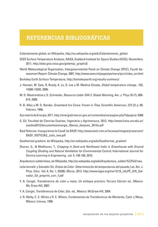 recopilación de los mejores proyectos [ 221 ]
REFERENCIAS BIBLIOGRÁFICAS
Calentamiento global, en Wikipedia, http://es.wikipedia.org/wiki/Calentamiento_global.
GISS Surface Temperature Analysis, NASA, Goddard Institute for Space Studies (GISS), Noviembre,
2011, http://data.giss.nasa.gov/gistemp/_graphs3/
World Meteorological Organization, Intergovernmental Panel on Climate Change (IPCC), Fourth As-
sessment Report: Climate Change, 2007, http://www.wmo.int/pages/partners/ipcc/index_en.html
Berkeley Earth Surface Temperature, http://berkeleyearth.org/results-summary/
J. Hansen, M. Sato, R. Ruedy, K. Lo, D. Lea y M. Medina-Elizade, Global temperature change , 103,
14288-14293, 2006.
M. D. Mastrandrea y S. Schneider, Resource Letter GW-2: Global Warming, Am. J. Phys.76 (7), 608-
614, 2008.
R. B. Alley y M. D. Bender, Greenland Ice Cores: Frozen in Time, Scientific American, 273 (2) p. 80,
Febrero, 1998.
SecretaríadeEnergía,2011,http://energia3.mecon.gov.ar/contenidos/verpagina.php?idpagina=3366
S. Gil, Facultad de Ciencias Exactas, Ingeniería y Agrimensura, 2012. http://www.fceia.unr.edu.ar/
asades2012/documentos/energia_35anos_despues_2012a.pdf
Basf Noticias. Inauguramos la CasaE de BASF, http://www.basf.com.ar/lacasae/images/pressroom/
BASF_NOTICIAS_Julio_low.pdf
Geothermal gradient. de Wikipedia, http://en.wikipedia.org/wiki/Geothermal_gradient
Sharan, G., & Madhavan, T., Cropping in Semi-arid Northwest India in Greenhouse with Ground
Coupling Shading and Natural Ventilation for Environmental Control, International Journal for
Service Learning in Engineering , vol. 5, 148-169, 2010.
Arquitectura subterránea, de Wikipedia, http://es.wikipedia.org/wiki/Arquitectura_subterr%C3%A1nea.
Leila Iannelli, y Salvador Gil, Ondas de Calor- Determinación de temperaturas del pasado, Lat. Am. J.
Phys. Educ. Vol. 6, No. 1, 82(88), Marzo, 2012. http://www.lajpe.org/mar12/16_LAJPE_616_Sal-
vador_Gil_preprint_corr_f.pdf
Y. A. Cengel, Transferencia de calor y masa. Un enfoque práctico, Tercera Edición ed., México:
Mc Graw Hill, 2007.
Y. A. Cengel, Transferencia de Calor, 2da. ed., Mexico: McGraw Hill, 2004.
J. R. Welty, C. E. Wicks y R. E. Wilson, Fundamentos de Transferencia de Momento, Calor y Masa,
México: Limusa, 1996.
 