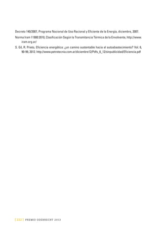 [ 222 ] PRE M IO ODE B REC HT 2013
Decreto 140/2007, Programa Nacional de Uso Racional y Eficiente de la Energía, diciembre, 2007.
Norma Iram 11900:2010, Clasificación Según la Transmitancia Térmica de la Envolvente, http://www.
iram.org.ar/
S. Gil, R. Prieto, Eficiencia energética: ¿un camino sustentable hacia el autoabastecimiento? Vol. 6,
90-99, 2012. http://www.petrotecnia.com.ar/diciembre12/Pdfs_6_12/sinpublicidad/Eficiencia.pdf
 