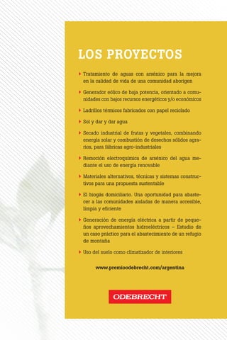 En Odebrecht asumimos el desafío de
buscar soluciones que atiendan las
necesidades del presente sin compro-
meter a las generaciones futuras. En
este camino hacia la sustentabilidad,
el Premio Odebrecht para el Desarro-
llo Sustentable tiene como principa-
les objetivos incentivar y reconocer a
aquellos estudiantes y docentes uni-
versitarios que se propongan pensar
en ingeniería desde una perspectiva
sostenible, y generar conocimiento so-
bre la temática para difundir entre la
comunidad académica argentina y la
sociedad en general.
Con esta iniciativa profundizamos nues-
tro vínculo con las universidades, fuen-
tes inagotables de talento y creatividad,
invitándolas a generar valiosas contri-
buciones para el desarrollo sustentable.
	Tratamiento de aguas con arsénico para la mejora
en la calidad de vida de una comunidad aborigen
	Generador eólico de baja potencia, orientado a comu-
nidades con bajos recursos energéticos y/o económicos
	Ladrillos térmicos fabricados con papel reciclado
	Sol y dar y dar agua
	Secado industrial de frutas y vegetales, combinando
energía solar y combustión de desechos sólidos agra-
rios, para fábricas agro-industriales
	Remoción electroquímica de arsénico del agua me-
diante el uso de energía renovable
	Materiales alternativos, técnicas y sistemas construc-
tivos para una propuesta sustentable
	El biogás domiciliario. Una oportunidad para abaste-
cer a las comunidades aisladas de manera accesible,
limpia y eficiente
	Generación de energía eléctrica a partir de peque-
ños aprovechamientos hidroeléctricos – Estudio de
un caso práctico para el abastecimiento de un refugio
de montaña
	Uso del suelo como climatizador de interiores
www.premioodebrecht.com/argentina
Premio Odebrecht 2013
LOS 10 MEJORES
PROYECTOS
PremioOdebrecht2013LOS10MEJORESPROYECTOS
GANADORES 2013
	TRATAMIENTO DE AGUAS CON ARSÉNICO PARA LA MEJORA
EN LA CALIDAD DE VIDA DE UNA COMUNIDAD ABORIGEN
María Paula Godoy y Maximiliano José Muchiutti
PROF. ORIENTADOR:
María Daniela Tenev | Universidad Tecnológica Nacional –
Facultad Regional de Resistencia (Chaco)
	GENERADOR EÓLICO DE BAJA POTENCIA, ORIENTADO A
COMUNIDADES CON BAJOS RECURSOS ENERGÉTICOS Y/O
ECONÓMICOS
Máximo Paz Iaconis
PROF. ORIENTADOR:
Estela Mónica López Sardi | Universidad de Palermo
	LADRILLOS TÉRMICOS FABRICADOS CON PAPEL RECICLADO
Marcos Javier Antequera
PROF. ORIENTADOR:
Agustín Gabriel Poblet | Universidad Católica Argentina
	SOL Y DAR Y DAR AGUA
Federico Emanuel Moyano
PROF. ORIENTADOR:
Fabián Lorenzo Venier | Universidad Nacional de Río Cuarto
	SECADO INDUSTRIAL DE FRUTAS Y VEGETALES, COMBINAN-
DO ENERGÍA SOLAR Y COMBUSTIÓN DE DESECHOS SÓLIDOS
AGRARIOS, PARA FÁBRICAS AGRO-INDUSTRIALES
José Facundo Gómez Gallardo, Matías Ariel Herrera
y Darío Sebastián Guardia
PROF. ORIENTADOR:
Eduardo Héctor Pérez Caram | Universidad Tecnológica Nacional –
Facultad Regional Mendoza
	REMOCIÓN ELECTROQUÍMICA DE ARSÉNICO DEL AGUA ME-
DIANTE EL USO DE ENERGÍA RENOVABLE
Julián Gabriel Luppi y Javier Kenigsberg
PROF. ORIENTADOR:
Héctor Fasoli | Universidad Católica Argentina
	MATERIALES ALTERNATIVOS, TÉCNICAS Y SISTEMAS CONS-
TRUCTIVOS PARA UNA PROPUESTA SUSTENTABLE
Alejandro Naser Alderete, Diego José Madrid
y José Daniel Armella
PROF. ORIENTADOR:
Carlos Eduardo Alderete | Universidad Nacional de Tucumán
	EL BIOGÁS DOMICILIARIO. UNA OPORTUNIDAD PARA ABASTE-
CER A LAS COMUNIDADES AISLADAS DE MANERA ACCESIBLE,
LIMPIA Y EFICIENTE.
Vanina Desirée Alesci Baigorria y Claudia Maria Kolosow
PROF. ORIENTADOR:
Bárbara María Civit | Universidad Tecnológica Nacional –
Facultad Regional Mendoza
	GENERACIÓN DE ENERGÍA ELÉCTRICA A PARTIR DE PEQUE-
ÑOS APROVECHAMIENTOS HIDROELÉCTRICOS – ESTUDIO DE
UN CASO PRÁCTICO PARA EL ABASTECIMIENTO DE UN REFU-
GIO DE MONTAÑA
Pablo Daniel Meinardo y Guillermo Javier García
PROF. ORIENTADOR:
Livio Sebastián Maglione | Universidad Nacional de Río Cuarto
	USO DEL SUELO COMO CLIMATIZADOR DE INTERIORES
Leila Mora
PROF. ORIENTADOR:
Salvador Gil | Universidad Nacional de San Martín
 