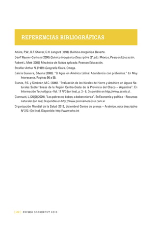 [ 22 ] PRE M IO ODE B REC HT 2013
REFERENCIAS BIBLIOGRÁFICAS
Atkins, P.W., D.F. Shirver, C.H. Langord (1998) Química Inorgánica. Reverte.
Geoff Rayner-Canham (2000) Química Inorgánica Descriptiva (2ª.ed.). México, Pearson Educación.
Robert L. Mott (2006) Mecánica de fluidos aplicada. Pearson Educación.
Strahler Arthur N. (1989) Geografía Física. Omega.
García Guevara, Silvana (2008). “El Agua en América Latina: Abundancia con problemas.” En Muy
Interesante. Páginas 56 a 59.
Blanes, P.S. y Giménez, M.C. (2006). “Evaluación de los Niveles de Hierro y Arsénico en Aguas Na-
turales Subterráneas de la Región Centro-Oeste de la Provincia del Chaco – Argentina”. En
Información Tecnológica -Vol. 17 N°3 (on line), p. 3 - 8. Disponible en http://www.scielo.cl .
Giannuzzi, L. (26|08|2009). “Los pobres no beben, o beben mierda”. En Economía y política – Recursos
naturales (on line).Disponible en http://www.prensamercosur.com.ar
Organización Mundial de la Salud (2012, diciembre) Centro de prensa – Arsénico, nota descriptiva
N°372. (On line). Disponible: http://www.who.int
 