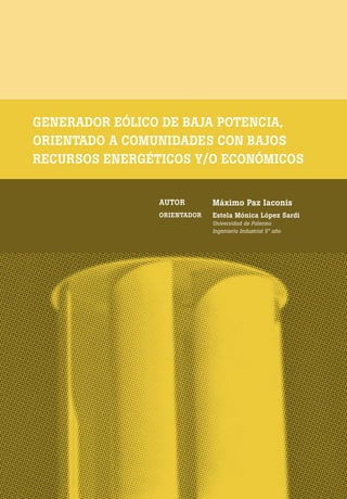 [ 28 ] PRE M IO ODE B REC HT 2013
GENERADOR EÓLICO DE BAJA POTENCIA,
ORIENTADO A COMUNIDADES CON BAJOS
RECURSOS ENERGÉTICOS Y/O ECONÓMICOS
AUTOR Máximo Paz Iaconis
ORIENTADOR Estela Mónica López Sardi
Universidad de Palermo
Ingeniería Industrial 5° año
 