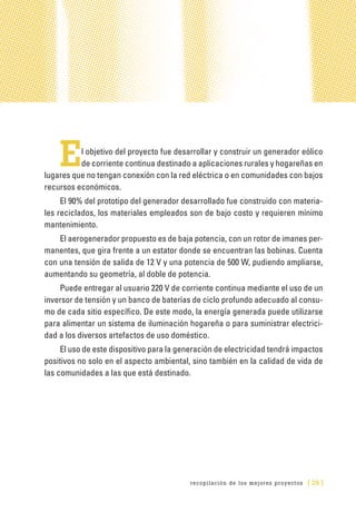 recopilación de los mejores proyectos [ 29 ]
El objetivo del proyecto fue desarrollar y construir un generador eólico
de corriente continua destinado a aplicaciones rurales y hogareñas en
lugares que no tengan conexión con la red eléctrica o en comunidades con bajos
recursos económicos.
El 90% del prototipo del generador desarrollado fue construido con materia-
les reciclados, los materiales empleados son de bajo costo y requieren mínimo
mantenimiento.
El aerogenerador propuesto es de baja potencia, con un rotor de imanes per-
manentes, que gira frente a un estator donde se encuentran las bobinas. Cuenta
con una tensión de salida de 12 V y una potencia de 500 W, pudiendo ampliarse,
aumentando su geometría, al doble de potencia.
Puede entregar al usuario 220 V de corriente continua mediante el uso de un
inversor de tensión y un banco de baterías de ciclo profundo adecuado al consu-
mo de cada sitio específico. De este modo, la energía generada puede utilizarse
para alimentar un sistema de iluminación hogareña o para suministrar electrici-
dad a los diversos artefactos de uso doméstico.
El uso de este dispositivo para la generación de electricidad tendrá impactos
positivos no solo en el aspecto ambiental, sino también en la calidad de vida de
las comunidades a las que está destinado.
 