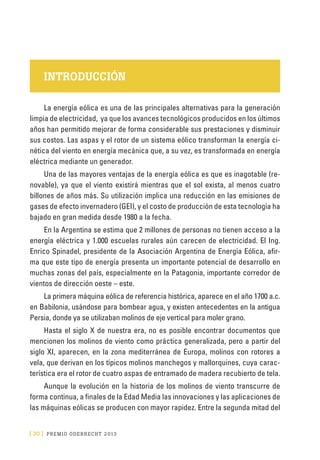 [ 30 ] PRE M IO ODE B REC HT 2013
INTRODUCCIÓN
La energía eólica es una de las principales alternativas para la generación
limpia de electricidad, ya que los avances tecnológicos producidos en los últimos
años han permitido mejorar de forma considerable sus prestaciones y disminuir
sus costos. Las aspas y el rotor de un sistema eólico transforman la energía ci-
nética del viento en energía mecánica que, a su vez, es transformada en energía
eléctrica mediante un generador.
Una de las mayores ventajas de la energía eólica es que es inagotable (re-
novable), ya que el viento existirá mientras que el sol exista, al menos cuatro
billones de años más. Su utilización implica una reducción en las emisiones de
gases de efecto invernadero (GEI), y el costo de producción de esta tecnología ha
bajado en gran medida desde 1980 a la fecha.
En la Argentina se estima que 2 millones de personas no tienen acceso a la
energía eléctrica y 1.000 escuelas rurales aún carecen de electricidad. El Ing.
Enrico Spinadel, presidente de la Asociación Argentina de Energía Eólica, afir-
ma que este tipo de energía presenta un importante potencial de desarrollo en
muchas zonas del país, especialmente en la Patagonia, importante corredor de
vientos de dirección oeste – este.
La primera máquina eólica de referencia histórica, aparece en el año 1700 a.c.
en Babilonia, usándose para bombear agua, y existen antecedentes en la antigua
Persia, donde ya se utilizaban molinos de eje vertical para moler grano.
Hasta el siglo X de nuestra era, no es posible encontrar documentos que
mencionen los molinos de viento como práctica generalizada, pero a partir del
siglo XI, aparecen, en la zona mediterránea de Europa, molinos con rotores a
vela, que derivan en los típicos molinos manchegos y mallorquines, cuya carac-
terística era el rotor de cuatro aspas de entramado de madera recubierto de tela.
Aunque la evolución en la historia de los molinos de viento transcurre de
forma continua, a finales de la Edad Media las innovaciones y las aplicaciones de
las máquinas eólicas se producen con mayor rapidez. Entre la segunda mitad del
 