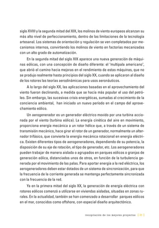 recopilación de los mejores proyectos [ 31 ]
siglo XVIII y la segunda mitad del XIX, los molinos de viento europeos alcanzan su
más alto nivel de perfeccionamiento, dentro de las limitaciones de la tecnología
artesanal. Los sistemas de orientación y regulación se ven completados por me-
canismos internos, convirtiendo los molinos de viento en factorías mecanizadas
con un alto grado de automatización.
En la segunda mitad del siglo XIX aparece una nueva generación de máqui-
nas eólicas, con una concepción de diseño diferente: el "multipala americano",
que abrió el camino hacia mejoras en el rendimiento de estas máquinas, que no
se produjo realmente hasta principios del siglo XX, cuando se aplicaron al diseño
de los rotores las teorías aerodinámicas para usos aeronáuticos.
A lo largo del siglo XX, las aplicaciones basadas en el aprovechamiento del
viento fueron declinando, a medida que se hacía más popular el uso del petró-
leo. Sin embargo, las sucesivas crisis energéticas, sumadas al crecimiento de la
conciencia ambiental, han iniciado un nuevo período en el campo del aprove-
chamiento eólico.
Un aerogenerador es un generador eléctrico movido por una turbina accio-
nada por el viento (turbina eólica). La energía cinética del aire en movimiento,
proporciona energía mecánica a un rotor hélice que, a través de un sistema de
transmisión mecánico, hace girar el rotor de un generador, normalmente un alter-
nador trifásico, que convierte la energía mecánica rotacional en energía eléctri-
ca. Existen diferentes tipos de aerogeneradores, dependiendo de su potencia, la
disposición de su eje de rotación, el tipo de generador, etc. Los aerogeneradores
pueden trabajar de manera aislada o agrupados en parques eólicos o granjas de
generación eólica, distanciados unos de otros, en función de la turbulencia ge-
nerada por el movimiento de las palas. Para aportar energía a la red eléctrica, los
aerogeneradores deben estar dotados de un sistema de sincronización, para que
la frecuencia de la corriente generada se mantenga perfectamente sincronizada
con la frecuencia de la red.
Ya en la primera mitad del siglo XX, la generación de energía eléctrica con
rotores eólicos comenzó a utilizarse en viviendas aisladas, situadas en zonas ru-
rales. En la actualidad, también se han comenzado a desarrollar parques eólicos
en el mar, conocidos como offshore, con especial diseño arquitectónico.
 