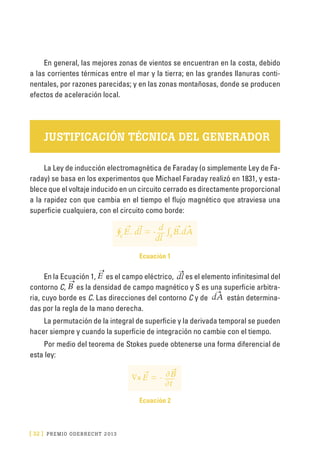 [ 32 ] PRE M IO ODE B REC HT 2013
En general, las mejores zonas de vientos se encuentran en la costa, debido
a las corrientes térmicas entre el mar y la tierra; en las grandes llanuras conti-
nentales, por razones parecidas; y en las zonas montañosas, donde se producen
efectos de aceleración local.
JUSTIFICACIÓN TÉCNICA DEL GENERADOR
La Ley de inducción electromagnética de Faraday (o simplemente Ley de Fa-
raday) se basa en los experimentos que Michael Faraday realizó en 1831, y esta-
blece que el voltaje inducido en un circuito cerrado es directamente proporcional
a la rapidez con que cambia en el tiempo el flujo magnético que atraviesa una
superficie cualquiera, con el circuito como borde:
∮E. dl = - ∫B.dAsc dl
d
Ecuación 1
En la Ecuación 1, E es el campo eléctrico, dl es el elemento infinitesimal del
contorno C, B es la densidad de campo magnético y S es una superficie arbitra-
ria, cuyo borde es C. Las direcciones del contorno C y de dA están determina-
das por la regla de la mano derecha.
La permutación de la integral de superficie y la derivada temporal se pueden
hacer siempre y cuando la superficie de integración no cambie con el tiempo.
Por medio del teorema de Stokes puede obtenerse una forma diferencial de
esta ley:
∇xE = -
∂t
∂B
Ecuación 2
 