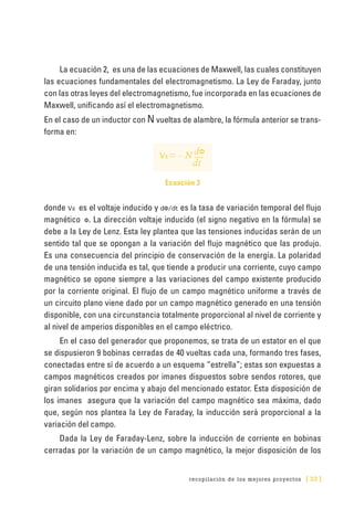 recopilación de los mejores proyectos [ 33 ]
La ecuación 2, es una de las ecuaciones de Maxwell, las cuales constituyen
las ecuaciones fundamentales del electromagnetismo. La Ley de Faraday, junto
con las otras leyes del electromagnetismo, fue incorporada en las ecuaciones de
Maxwell, unificando así el electromagnetismo.
En el caso de un inductor con N vueltas de alambre, la fórmula anterior se trans-
forma en:
Vε= - N
dt
dΦ
Ecuación 3
donde Vε es el voltaje inducido y dΦ/dt es la tasa de variación temporal del flujo
magnético Φ. La dirección voltaje inducido (el signo negativo en la fórmula) se
debe a la Ley de Lenz. Esta ley plantea que las tensiones inducidas serán de un
sentido tal que se opongan a la variación del flujo magnético que las produjo.
Es una consecuencia del principio de conservación de la energía. La polaridad
de una tensión inducida es tal, que tiende a producir una corriente, cuyo campo
magnético se opone siempre a las variaciones del campo existente producido
por la corriente original. El flujo de un campo magnético uniforme a través de
un circuito plano viene dado por un campo magnético generado en una tensión
disponible, con una circunstancia totalmente proporcional al nivel de corriente y
al nivel de amperios disponibles en el campo eléctrico.
En el caso del generador que proponemos, se trata de un estator en el que
se dispusieron 9 bobinas cerradas de 40 vueltas cada una, formando tres fases,
conectadas entre sí de acuerdo a un esquema “estrella”; estas son expuestas a
campos magnéticos creados por imanes dispuestos sobre sendos rotores, que
giran solidarios por encima y abajo del mencionado estator. Esta disposición de
los imanes asegura que la variación del campo magnético sea máxima, dado
que, según nos plantea la Ley de Faraday, la inducción será proporcional a la
variación del campo.
Dada la Ley de Faraday-Lenz, sobre la inducción de corriente en bobinas
cerradas por la variación de un campo magnético, la mejor disposición de los
 