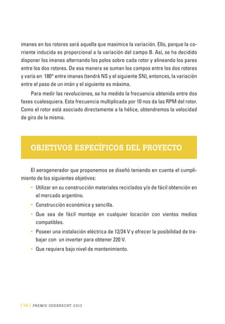 [ 34 ] PRE M IO ODE B REC HT 2013
imanes en los rotores será aquella que maximice la variación. Ello, porque la co-
rriente inducida es proporcional a la variación del campo B. Así, se ha decidido
disponer los imanes alternando los polos sobre cada rotor y alineando los pares
entre los dos rotores. De esa manera se suman los campos entre los dos rotores
y varía en 180° entre imanes (tendrá NS y el siguiente SN), entonces, la variación
entre el paso de un imán y el siguiente es máxima.
Para medir las revoluciones, se ha medido la frecuencia obtenida entre dos
fases cualesquiera. Esta frecuencia multiplicada por 10 nos da las RPM del rotor.
Como el rotor está asociado directamente a la hélice, obtendremos la velocidad
de giro de la misma.
OBJETIVOS ESPECÍFICOS DEL PROYECTO
El aerogenerador que proponemos se diseñó teniendo en cuenta el cumpli-
miento de los siguientes objetivos:
•	 Utilizar en su construcción materiales reciclados y/o de fácil obtención en
el mercado argentino.
•	 Construcción económica y sencilla.
•	 Que sea de fácil montaje en cualquier locación con vientos medios
compatibles.
•	 Poseer una instalación eléctrica de 12/24 V y ofrecer la posibilidad de tra-
bajar con un inverter para obtener 220 V.
•	 Que requiera bajo nivel de mantenimiento.
 