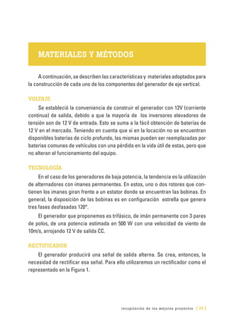 recopilación de los mejores proyectos [ 35 ]
MATERIALES Y MÉTODOS
A continuación, se describen las características y materiales adoptados para
la construcción de cada uno de los componentes del generador de eje vertical.
VOLTAJE
Se estableció la conveniencia de construir el generador con 12V (corriente
continua) de salida, debido a que la mayoría de los inversores elevadores de
tensión son de 12 V de entrada. Esto se suma a la fácil obtención de baterías de
12 V en el mercado. Teniendo en cuenta que si en la locación no se encuentran
disponibles baterías de ciclo profundo, las mismas pueden ser reemplazadas por
baterías comunes de vehículos con una pérdida en la vida útil de estas, pero que
no alteran el funcionamiento del equipo.
TECNOLOGÍA
En el caso de los generadores de baja potencia, la tendencia es la utilización
de alternadores con imanes permanentes. En estos, uno o dos rotores que con-
tienen los imanes giran frente a un estator donde se encuentran las bobinas. En
general, la disposición de las bobinas es en configuración estrella que genera
tres fases desfasadas 120°.
El generador que proponemos es trifásico, de imán permanente con 3 pares
de polos, de una potencia estimada en 500 W con una velocidad de viento de
10m/s, arrojando 12 V de salida CC.
RECTIFICADOR
El generador producirá una señal de salida alterna. Se crea, entonces, la
necesidad de rectificar esa señal. Para ello utilizaremos un rectificador como el
representado en la Figura 1.
 