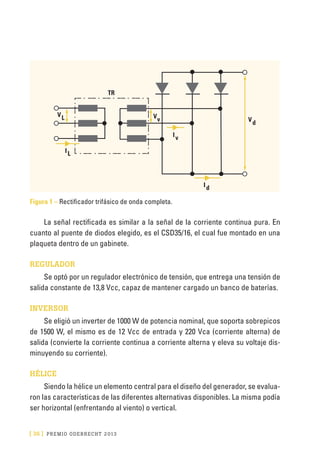 [ 36 ] PRE M IO ODE B REC HT 2013
Figura 1 – Rectificador trifásico de onda completa.
La señal rectificada es similar a la señal de la corriente continua pura. En
cuanto al puente de diodos elegido, es el CSD35/16, el cual fue montado en una
plaqueta dentro de un gabinete.
REGULADOR
Se optó por un regulador electrónico de tensión, que entrega una tensión de
salida constante de 13,8 Vcc, capaz de mantener cargado un banco de baterías.
INVERSOR
Se eligió un inverter de 1000 W de potencia nominal, que soporta sobrepicos
de 1500 W, el mismo es de 12 Vcc de entrada y 220 Vca (corriente alterna) de
salida (convierte la corriente continua a corriente alterna y eleva su voltaje dis-
minuyendo su corriente).
HÉLICE
Siendo la hélice un elemento central para el diseño del generador, se evalua-
ron las características de las diferentes alternativas disponibles. La misma podía
ser horizontal (enfrentando al viento) o vertical.
TR
IL
Id
Iv
LV
vV
dV
 