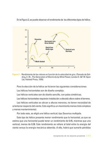 recopilación de los mejores proyectos [ 37 ]
EnlaFigura2,sepuedeobservarelrendimientode losdiferentestiposdehélice.
Figura 2 – Rendimiento de los rotores en función de la velocidad de giro. (Tomado de Gol-
ding, E. W., The Generation of Electricity by Wind Power, London E. &F. M. Spon
Ltd, Halsted Press, 1976).
Para la elección de la hélice se hicieron las siguientes consideraciones:
Las hélices horizontales son de diseño complejo.
Las hélices verticales son de diseño sencillo, con palas simétricas.
Las hélices horizontales requieren instalación a elevada altura sobre el terreno.
Las hélices verticales se ubican a alturas menores, no tienen necesidad de
orientarse respecto del viento. Esto significa un movimiento menos (más simpleza
y menos mantenimiento).
Por todo esto, se eligió una hélice vertical, tipo Savonius multipala.
Este tipo de hélice presenta menor rendimiento que la horizontal, ya que se
estima que una horizontal puede tener un rendimiento de 0.45, mientras que una
vertical, menos de 0.38. Este rendimiento se refiere al total entre la energía del
viento versus la energía mecánica obtenida. A ello, habrá que sumarle pérdidas
0.5
0.4
0.3
0.2
0.1
0
01
Multi-bladed
Vertical axis
Darrieus
Dutch four
blade type
Savonius
Horizontal axis
three bladed
23 456 7 8
 