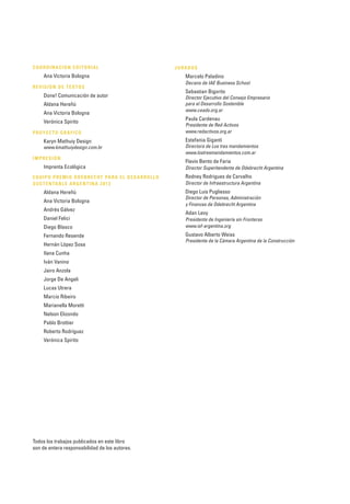 Todos los trabajos publicados en este libro
son de entera responsabilidad de los autores.
COORDINACIÓN EDITORIAL
Ana Victoria Bologna
REVISIÓN DE TEXTOS
Done! Comunicación de autor
Aldana Hereñú
Ana Victoria Bologna
Verónica Spirito
PROYECTO GRÁFICO
Karyn Mathuiy Design
www.kmathuiydesign.com.br
IMPRESIÓN
Imprenta Ecológica
EQUIPO PREMIO ODEBRECHT PARA EL DESARROLLO
SUSTENTABLE ARGENTINA 2013
Aldana Hereñú
Ana Victoria Bologna
Andrés Gálvez
Daniel Felici
Diego Blasco
Fernando Resende
Hernán López Sosa
Ilana Cunha
Iván Vanino
Jairo Anzola
Jorge De Angeli
Lucas Utrera
Marcio Ribeiro
Marianella Moretti
Nelson Elizondo
Pablo Brottier
Roberto Rodríguez
Verónica Spirito
JURADOS
Marcelo Paladino
Decano de IAE Business School
Sebastian Bigorito
Director Ejecutivo del Consejo Empresario
para el Desarrollo Sostenible
www.ceads.org.ar
Paula Cardenau
Presidente de Red Activos
www.redactivos.org.ar
Estefania Giganti
Directora de Los tres mandamientos
www.lostresmandamientos.com.ar
Flavio Bento de Faria
Director Superitendente de Odebrecht Argentina
Rodney Rodrigues de Carvalho
Director de Infraestructura Argentina
Diego Luis Pugliesso
Director de Personas, Administración
y Finanzas de Odebrecht Argentina
Adan Levy
Presidente de Ingeniería sin Fronteras
www.isf-argentina.org
Gustavo Alberto Weiss
Presidente de la Cámara Argentina de la Construcción
 