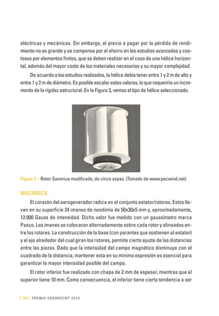 [ 38 ] PRE M IO ODE B REC HT 2013
eléctricas y mecánicas. Sin embargo, el precio a pagar por la pérdida de rendi-
miento no es grande y se compensa por el ahorro en los estudios avanzados y cos-
tosos por elementos finitos, que se deben realizar en el caso de una hélice horizon-
tal, además del mayor costo de los materiales necesarios y su mayor complejidad.
De acuerdo a los estudios realizados, la hélice debía tener entre 1 y 2 m de alto y
entre 1 y 2 m de diámetro. Es posible escalar estos valores, lo que requeriría un incre-
mento de la rigidez estructural. En la Figura 3, vemos el tipo de hélice seleccionado.
Figura 3 – Rotor Savonius modificado, de cinco aspas. (Tomado de www.pacwind.net).
MECÁNICA
El corazón del aerogenerador radica en el conjunto estator/rotores. Estos lle-
van en su superficie 24 imanes de neodimio de 50x30x5 mm y, aproximadamente,
12.000 Gauss de intensidad. Dicho valor fue medido con un gaussímetro marca
Pasco. Los imanes se colocaron alternadamente sobre cada rotor y alineados en-
tre los rotores. La construcción de la base (con parantes que sostienen al estator)
y el eje alrededor del cual giran los rotores, permite cierto ajuste de las distancias
entre las piezas. Dado que la intensidad del campo magnético disminuye con el
cuadrado de la distancia, mantener esta en su mínima expresión es esencial para
garantizar la mayor intensidad posible del campo.
El rotor inferior fue realizado con chapa de 2 mm de espesor, mientras que el
superior tiene 10 mm. Como consecuencia, el inferior tiene cierta tendencia a ser
 