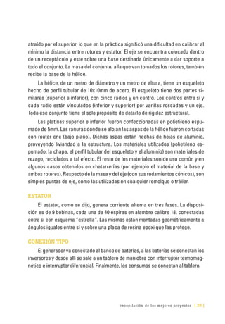 recopilación de los mejores proyectos [ 39 ]
atraído por el superior, lo que en la práctica significó una dificultad en calibrar al
mínimo la distancia entre rotores y estator. El eje se encuentra colocado dentro
de un receptáculo y este sobre una base destinada únicamente a dar soporte a
todo el conjunto. La masa del conjunto, a la que van tomados los rotores, también
recibe la base de la hélice.
La hélice, de un metro de diámetro y un metro de altura, tiene un esqueleto
hecho de perfil tubular de 10x10mm de acero. El esqueleto tiene dos partes si-
milares (superior e inferior), con cinco radios y un centro. Los centros entre sí y
cada radio están vinculados (inferior y superior) por varillas roscadas y un eje.
Todo ese conjunto tiene el solo propósito de dotarlo de rigidez estructural.
Las platinas superior e inferior fueron confeccionadas en polietileno espu-
mado de 5mm. Las ranuras donde se alojan las aspas de la hélice fueron cortadas
con router cnc (bajo plano). Dichas aspas están hechas de hojas de aluminio,
proveyendo liviandad a la estructura. Los materiales utilizados (polietileno es-
pumado, la chapa, el perfil tubular del esqueleto y el aluminio) son materiales de
rezago, reciclados a tal efecto. El resto de los materiales son de uso común y en
algunos casos obtenidos en chatarrerías (por ejemplo el material de la base y
ambos rotores). Respecto de la masa y del eje (con sus rodamientos cónicos), son
simples puntas de eje, como las utilizadas en cualquier remolque o tráiler.
ESTATOR
El estator, como se dijo, genera corriente alterna en tres fases. La disposi-
ción es de 9 bobinas, cada una de 40 espiras en alambre calibre 18, conectadas
entre sí con esquema “estrella”. Las mismas están montadas geométricamente a
ángulos iguales entre sí y sobre una placa de resina epoxi que las protege.
CONEXIÓN TIPO
El generador va conectado al banco de baterías, a las baterías se conectan los
inversores y desde allí se sale a un tablero de maniobra con interruptor termomag-
nético e interruptor diferencial. Finalmente, los consumos se conectan al tablero.
 