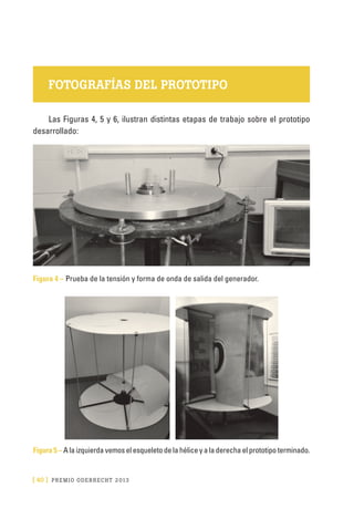 [ 40 ] PRE M IO ODE B REC HT 2013
FOTOGRAFÍAS DEL PROTOTIPO
Las Figuras 4, 5 y 6, ilustran distintas etapas de trabajo sobre el prototipo
desarrollado:
Figura 4 – Prueba de la tensión y forma de onda de salida del generador.
Figura 5 – A la izquierda vemos el esqueleto de la hélice y a la derecha el prototipo terminado.
 