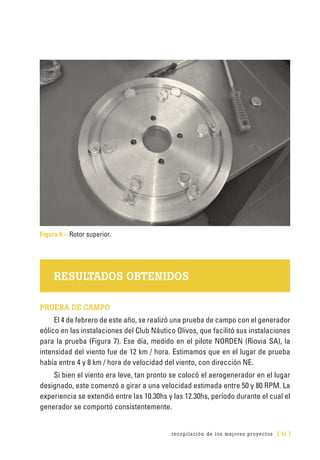 recopilación de los mejores proyectos [ 41 ]
Figura 6 – Rotor superior.
RESULTADOS OBTENIDOS
PRUEBA DE CAMPO
El 4 de febrero de este año, se realizó una prueba de campo con el generador
eólico en las instalaciones del Club Náutico Olivos, que facilitó sus instalaciones
para la prueba (Figura 7). Ese día, medido en el pilote NORDEN (Riovia SA), la
intensidad del viento fue de 12 km / hora. Estimamos que en el lugar de prueba
había entre 4 y 8 km / hora de velocidad del viento, con dirección NE.
Si bien el viento era leve, tan pronto se colocó el aerogenerador en el lugar
designado, este comenzó a girar a una velocidad estimada entre 50 y 80 RPM. La
experiencia se extendió entre las 10.30hs y las 12.30hs, período durante el cual el
generador se comportó consistentemente.
 