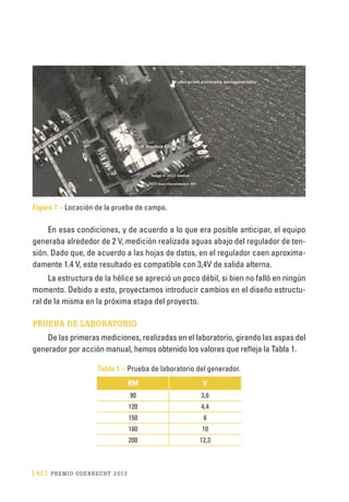 [ 42 ] PRE M IO ODE B REC HT 2013
Figura 7 – Locación de la prueba de campo.
En esas condiciones, y de acuerdo a lo que era posible anticipar, el equipo
generaba alrededor de 2 V, medición realizada aguas abajo del regulador de ten-
sión. Dado que, de acuerdo a las hojas de datos, en el regulador caen aproxima-
damente 1.4 V, este resultado es compatible con 3,4V de salida alterna.
La estructura de la hélice se apreció un poco débil, si bien no falló en ningún
momento. Debido a esto, proyectamos introducir cambios en el diseño estructu-
ral de la misma en la próxima etapa del proyecto.
PRUEBA DE LABORATORIO
De las primeras mediciones, realizadas en el laboratorio, girando las aspas del
generador por acción manual, hemos obtenido los valores que refleja la Tabla 1.
Tabla 1 – Prueba de laboratorio del generador.
RM V
90 3,6
120 4,4
150 6
180 10
200 12,3
 