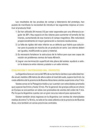 recopilación de los mejores proyectos [ 43 ]
Los resultados de las pruebas de campo y laboratorio del prototipo, han
puesto de manifiesto la necesidad de introducir las siguientes mejoras al cons-
truir el producto final:
1.	Se han utilizado 24 imanes (12 por rotor separados por una diferencia an-
gular de 30°). Hay espacio en los rotores para aumentar el tamaño de los
imanes, aumentando de esa manera el campo magnético. Ello redundará
proporcionalmente en mayor generación a menores revoluciones.
2.	La falta de rigidez del rotor inferior es un defecto que habría que solucio-
nar para la puesta en marcha de un producto en serie. Los rotores deben
ser iguales, modificando su peso y material.
3.	Es necesario fortalecer la estructura de la hélice para que sea capaz de
resistir sin problemas vientos de hasta 40 km/h.
4.	Lograr una terminación superficial más plana del estator ayudará a redu-
cir la distancia entre rotores y estator a un valor mínimo.
EVALUACIÓN Y FACTIBILIDAD DEL PROYECTO
La Argentina tiene en cerca del 70% de su territorio vientos cuya velocidad me-
dia anual, medida a 50 metros de altura sobre el nivel del suelo, supera los 6 m/s. La
costa atlántica de la provincia de Buenos Aires tiene vientos superiores a los 7 m/s.
Vastas zonas en la Patagonia media y sur cuentan con velocidades promedio
que superan los 9 m/s y hasta 12 m/s. Por lo general, las granjas eólicas on-shore
en Europa se encuentran en sitios con promedios de vientos del orden de 7 m/s.
Por lo que la Argentina cuenta con un gran recurso natural para aprovechar.
Existen también otras regiones en la Argentina con vientos de intensidades
medias de entre 7 y 10 m/s, no solo en la costa atlántica de la provincia de Buenos
Aires, sino también en varias provincias centrales.
 