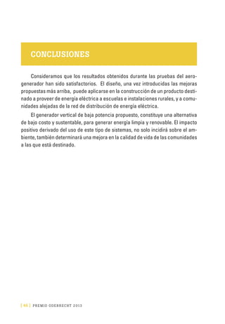 [ 46 ] PRE M IO ODE B REC HT 2013
CONCLUSIONES
Consideramos que los resultados obtenidos durante las pruebas del aero-
generador han sido satisfactorios. El diseño, una vez introducidas las mejoras
propuestas más arriba, puede aplicarse en la construcción de un producto desti-
nado a proveer de energía eléctrica a escuelas e instalaciones rurales, y a comu-
nidades alejadas de la red de distribución de energía eléctrica.
El generador vertical de baja potencia propuesto, constituye una alternativa
de bajo costo y sustentable, para generar energía limpia y renovable. El impacto
positivo derivado del uso de este tipo de sistemas, no solo incidirá sobre el am-
biente, también determinará una mejora en la calidad de vida de las comunidades
a las que está destinado.
 