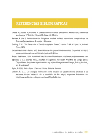 recopilación de los mejores proyectos [ 47 ]
REFERENCIAS BIBLIOGRÁFICAS
Chase, R.; Jacobs, R.; Aquilano, N. (2009) Administración de operaciones. Producción y cadena de
suministros. 12ª Edición. Editorial Mc Graw Hill. México.
Esteves, B. (2011). Democratización Energética. Análisis Jurídico Institucional comparado de las
Energías Renovables en Argentina y Alemania.
Golding, E. W., “The Generation of Electricity by Wind Power”, London E. & F. M. Spon Ltd, Halsted
Press, 1976.
Grupo Blas Cabrera Felipe, (s.f.). Breve historia del aprovechamiento eólico. Disponible en: http://
www.grupoblascabrera.net/datos/ter/eolic/eolic03.htm
Project Free Power, (2008). Homemade 1000 W turbine. Disponible en: http://www.projectfreepower.com
Spinadel, E. (s.f.). Energía eólica, desafíos en Argentina. Asociación Argentina de Energía Eólica.
Disponible en: http://www.argentinaeolica.org.ar/portal/images/stories/Energia_Eolica_Desafios_
en_Argentina.pdf
Tipler, P. (2005). Física. Tomo 2. Tercera Edición. Editorial Reverté.
Uribarri, G. (s.f.). Las energías renovables como solución de abastecimiento eléctrico a las
escuelas rurales dispersas de la Provincia de Río Negro, Argentina. Disponible en:
http://www.ambiente-ecologico.com/revist65/guille65c.htm
 