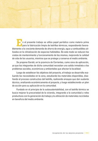 recopilación de los mejores proyectos [ 49 ]
En el presente trabajo se utiliza papel periódico como materia prima
para la fabricación limpia de ladrillos térmicos, respondiendo favora-
blemente a la creciente demanda de ahorro de energía, agua y combustibles uti-
lizados en la climatización de espacios habitables. De este modo se reducen los
costos de mantenimiento y funcionamiento de los mismos, mejorando la calidad
de vida de los usuarios, mientras que se protege y conserva el medio ambiente.
Se propone Garabí, en la provincia de Corrientes, como zona de aplicación,
ya que los integrantes de dicha comunidad necesitan una salida inmediata a los
problemas sociales, económicos y ambientales que afectan la localidad.
Luego de establecer los objetivos del proyecto, el trabajo se desarrolla eva-
luando las necesidades en la zona, estudiando los materiales disponibles, dise-
ñando el proceso constructivo del ladrillo, realizando ensayos que den sustento
técnico, analizando económicamente el proyecto, y luego estableciendo un plan
de acción para su aplicación en la comunidad.
Fundado en el principio de la autosustentabilidad, con el ladrillo térmico se
busca mejorar la precariedad de la vivienda, integrando a la comunidad a roles
productivos con la generación de trabajo y la utilización de materiales reciclados
en beneficio del medio ambiente.
 