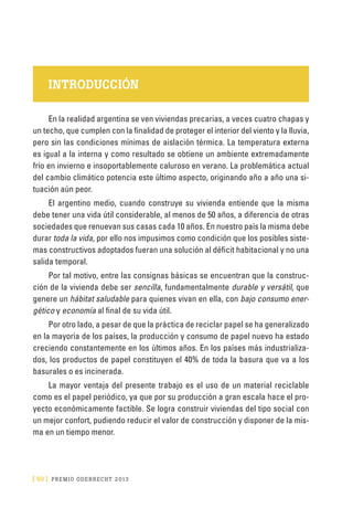 [ 50 ] PRE M IO ODE B REC HT 2013
INTRODUCCIÓN
En la realidad argentina se ven viviendas precarias, a veces cuatro chapas y
un techo, que cumplen con la finalidad de proteger el interior del viento y la lluvia,
pero sin las condiciones mínimas de aislación térmica. La temperatura externa
es igual a la interna y como resultado se obtiene un ambiente extremadamente
frío en invierno e insoportablemente caluroso en verano. La problemática actual
del cambio climático potencia este último aspecto, originando año a año una si-
tuación aún peor.
El argentino medio, cuando construye su vivienda entiende que la misma
debe tener una vida útil considerable, al menos de 50 años, a diferencia de otras
sociedades que renuevan sus casas cada 10 años. En nuestro país la misma debe
durar toda la vida, por ello nos impusimos como condición que los posibles siste-
mas constructivos adoptados fueran una solución al déficit habitacional y no una
salida temporal.
Por tal motivo, entre las consignas básicas se encuentran que la construc-
ción de la vivienda debe ser sencilla, fundamentalmente durable y versátil, que
genere un hábitat saludable para quienes vivan en ella, con bajo consumo ener-
gético y economía al final de su vida útil.
Por otro lado, a pesar de que la práctica de reciclar papel se ha generalizado
en la mayoría de los países, la producción y consumo de papel nuevo ha estado
creciendo constantemente en los últimos años. En los países más industrializa-
dos, los productos de papel constituyen el 40% de toda la basura que va a los
basurales o es incinerada.
La mayor ventaja del presente trabajo es el uso de un material reciclable
como es el papel periódico, ya que por su producción a gran escala hace el pro-
yecto económicamente factible. Se logra construir viviendas del tipo social con
un mejor confort, pudiendo reducir el valor de construcción y disponer de la mis-
ma en un tiempo menor.
 