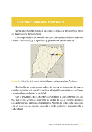 recopilación de los mejores proyectos [ 51 ]
DESTINATARIOS DEL PROYECTO
Garabí es un humilde municipio ubicado en la provincia de Corrientes, dentro
del departamento de Santo Tomé
Con una población de 1.300 habitantes, sus principales actividades económi-
cas son la forestación, y la agricultura y ganadería en pequeña escala.
Imagen 1 – Ubicación de la ciudad de Garabí dentro de la provincia de Corrientes.
Se elige Garabí como zona de aplicación porque los integrantes de esa co-
munidad necesitan una solución inmediata a los problemas sociales, económicos
y ambientales que afectan la localidad.
Con el proyecto se busca brindar oportunidades a sus habitantes de cons-
truir sus propias viviendas, mejorando su calidad de vida y formando personas
para potenciar sus oportunidades laborales. Además, se fortalece la ciudadanía
con un progreso en conjunto, cuidando el medio ambiente y enriqueciendo la
cultura local.
 